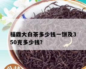 福鼎大白茶多少钱一饼及350克多少钱？