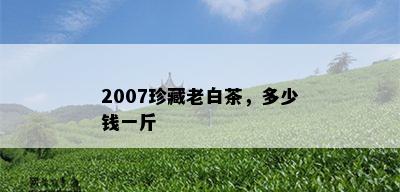 2007珍藏老白茶，多少钱一斤