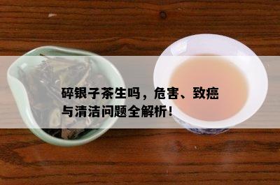 碎银子茶生吗，危害、致癌与清洁问题全解析！