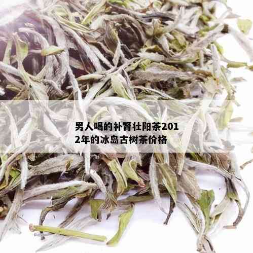 男人喝的补肾壮阳茶2012年的冰岛古树茶价格