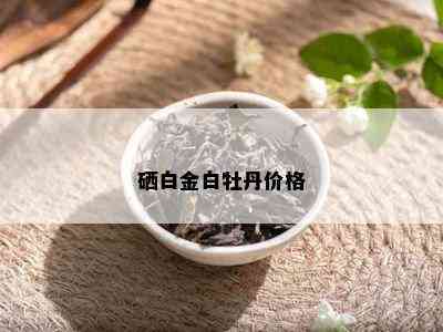 硒白金白牡丹价格