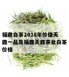 福鼎白茶2018年价格天鼎一品及福鼎天鼎茶业白茶价格