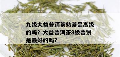 九级大益普洱茶熟茶是高级的吗？大益普洱茶8级普饼是更好的吗？