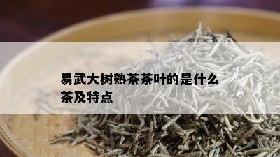 易武大树熟茶茶叶的是什么茶及特点