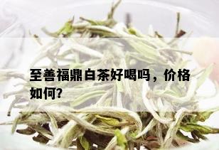 至善福鼎白茶好喝吗，价格如何？