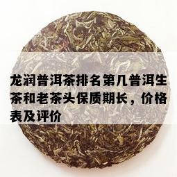 龙润普洱茶排名第几普洱生茶和老茶头保质期长，价格表及评价