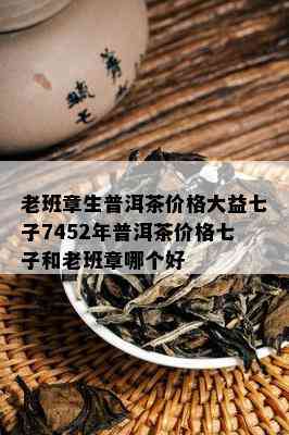 老班章生普洱茶价格大益七子7452年普洱茶价格七子和老班章哪个好