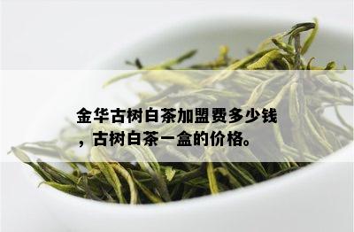 金华古树白茶加盟费多少钱，古树白茶一盒的价格。