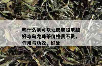 喝什么茶可以让皮肤越来越好冰岛龙珠茶价格贵不贵，作用与功效，好处