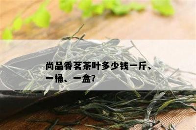 尚品香茗茶叶多少钱一斤、一桶、一盒？