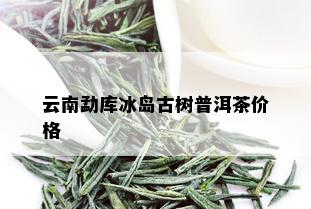 云南勐库冰岛古树普洱茶价格