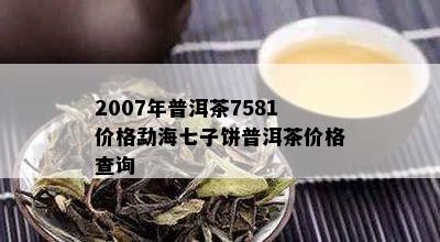 2007年普洱茶7581价格勐海七子饼普洱茶价格查询