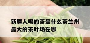 新疆人喝的茶是什么茶兰州更大的茶叶场在哪