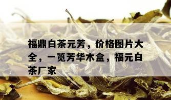 福鼎白茶元芳，价格图片大全，一览芳华木盒，福元白茶厂家