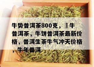 牛势普洱茶800克，犇牛普洱茶，牛饼普洱茶最新价格，普洱生茶牛气冲天价格，牛年普洱