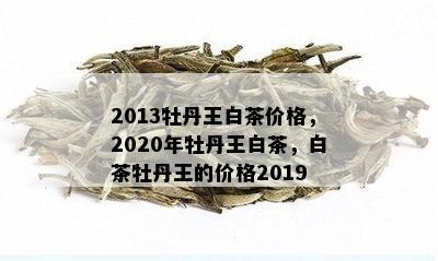 2013牡丹王白茶价格，2020年牡丹王白茶，白茶牡丹王的价格2019