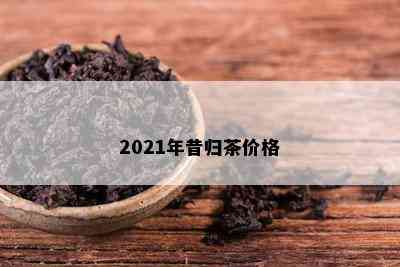 2021年昔归茶价格