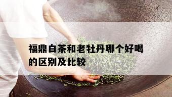 福鼎白茶和老牡丹哪个好喝的区别及比较