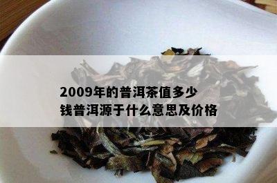 2009年的普洱茶值多少钱普洱源于什么意思及价格