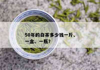 50年的白茶多少钱一斤、一盒、一瓶？