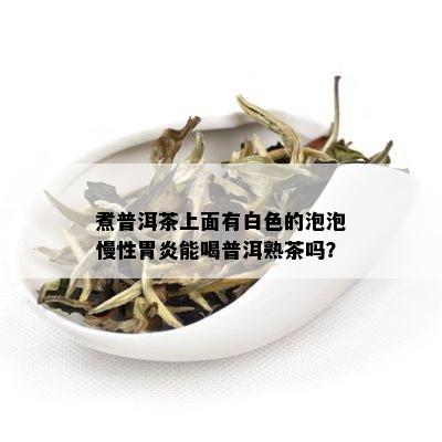 煮普洱茶上面有白色的泡泡慢性胃炎能喝普洱熟茶吗？