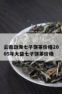 云南勐海七子饼茶价格2005年大益七子饼茶价格