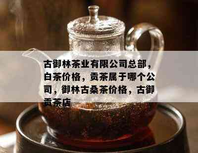 古御林茶业有限公司总部，白茶价格，贡茶属于哪个公司，御林古桑茶价格，古御贡茶店