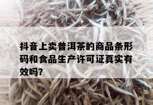 抖音上卖普洱茶的商品条形码和食品生产许可证真实有效吗？