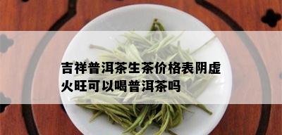 吉祥普洱茶生茶价格表阴虚火旺可以喝普洱茶吗