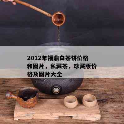 2012年福鼎白茶饼价格和图片，私藏茶，珍藏版价格及图片大全