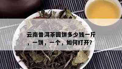 云南普洱茶圆饼多少钱一斤，一饼，一个，如何打开？