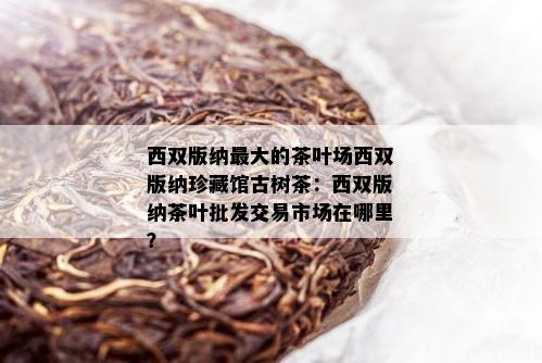西双版纳更大的茶叶场西双版纳珍藏馆古树茶：西双版纳茶叶批发交易市场在哪里？