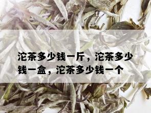 沱茶多少钱一斤，沱茶多少钱一盒，沱茶多少钱一个