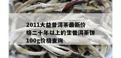 2011大益普洱茶最新价格二十年以上的生普洱茶饼100g价格查询