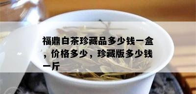 福鼎白茶珍藏品多少钱一盒，价格多少，珍藏版多少钱一斤