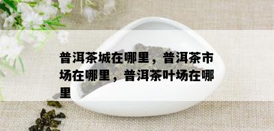 普洱茶城在哪里，普洱茶市场在哪里，普洱茶叶场在哪里