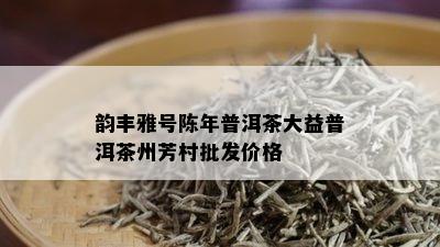 韵丰雅号陈年普洱茶大益普洱茶州芳村批发价格