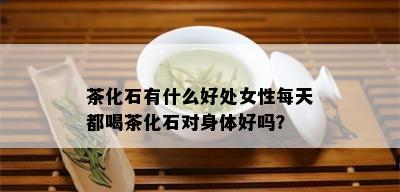 茶化石有什么好处女性每天都喝茶化石对身体好吗？