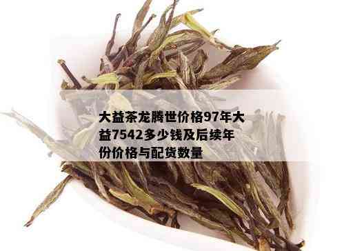 大益茶龙腾世价格97年大益7542多少钱及后续年份价格与配货数量