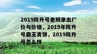 2019陈升号老班章出厂价与价格，2019年陈升号霸王青饼，2019陈升号怎么样