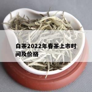 白茶2022年春茶上市时间及价格