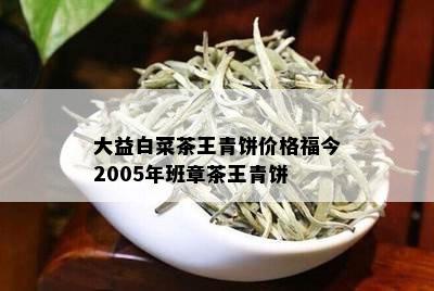 大益白菜茶王青饼价格福今2005年班章茶王青饼