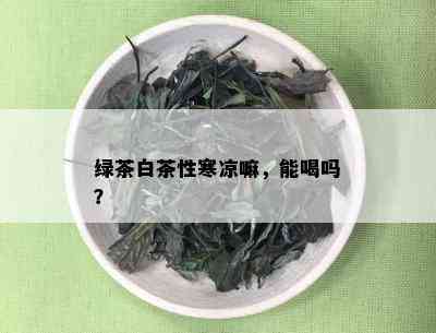 绿茶白茶性寒凉嘛，能喝吗？