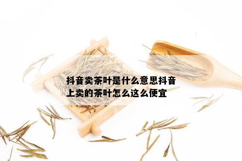 抖音卖茶叶是什么意思抖音上卖的茶叶怎么这么便宜