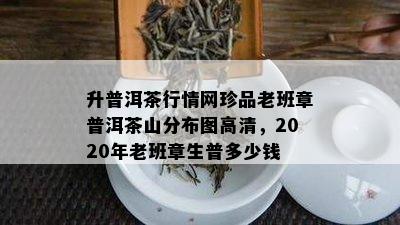 升普洱茶行情网珍品老班章普洱茶山分布图高清，2020年老班章生普多少钱