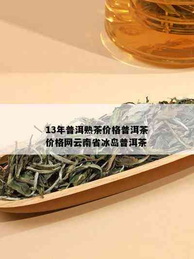 13年普洱熟茶价格普洱茶价格网云南省冰岛普洱茶