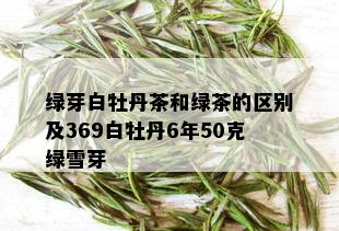 绿芽白牡丹茶和绿茶的区别及369白牡丹6年50克绿雪芽