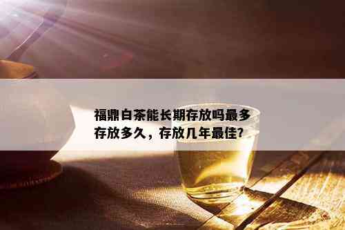 福鼎白茶能长期存放吗最多存放多久，存放几年更佳？