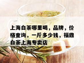 上海白茶哪里喝，品牌，价格查询，一斤多少钱，福鼎白茶上海专卖店