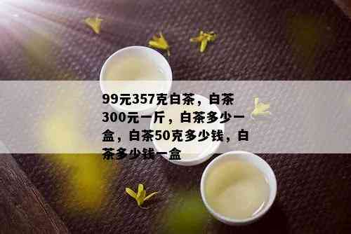 99元357克白茶，白茶300元一斤，白茶多少一盒，白茶50克多少钱，白茶多少钱一盒